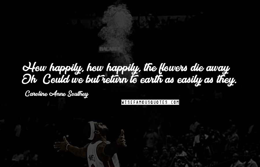 Caroline Anne Southey Quotes: How happily, how happily, the flowers die away! / Oh! Could we but return to earth as easily as they.