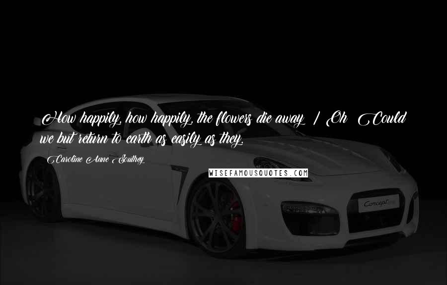 Caroline Anne Southey Quotes: How happily, how happily, the flowers die away! / Oh! Could we but return to earth as easily as they.