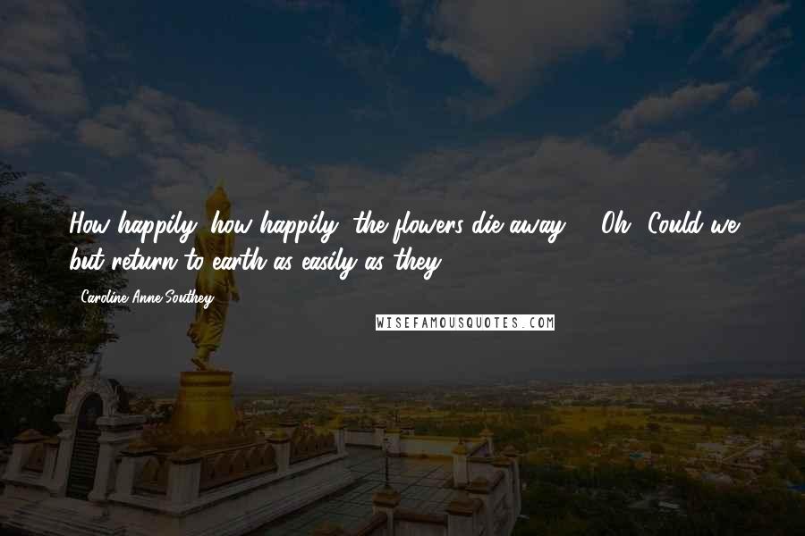 Caroline Anne Southey Quotes: How happily, how happily, the flowers die away! / Oh! Could we but return to earth as easily as they.