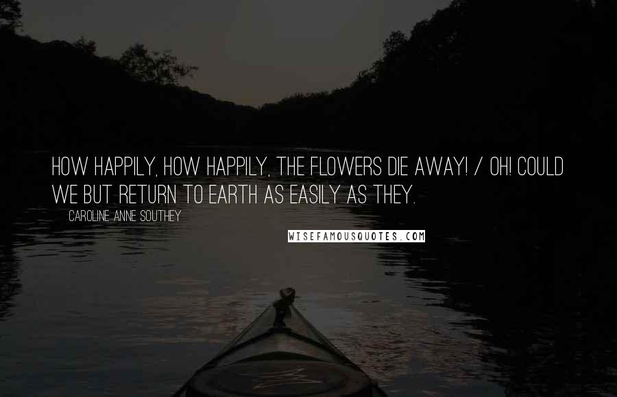 Caroline Anne Southey Quotes: How happily, how happily, the flowers die away! / Oh! Could we but return to earth as easily as they.