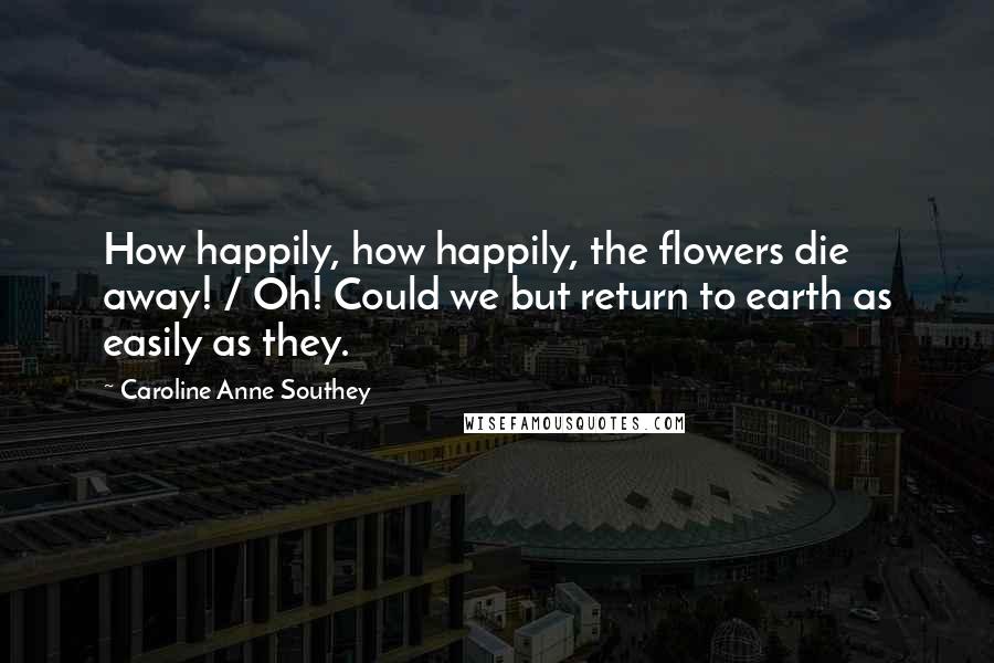 Caroline Anne Southey Quotes: How happily, how happily, the flowers die away! / Oh! Could we but return to earth as easily as they.