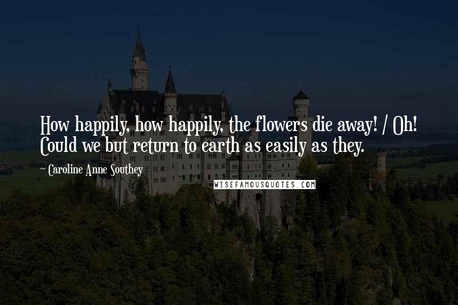 Caroline Anne Southey Quotes: How happily, how happily, the flowers die away! / Oh! Could we but return to earth as easily as they.