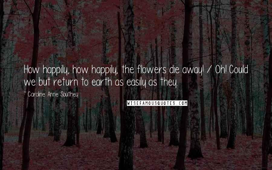 Caroline Anne Southey Quotes: How happily, how happily, the flowers die away! / Oh! Could we but return to earth as easily as they.