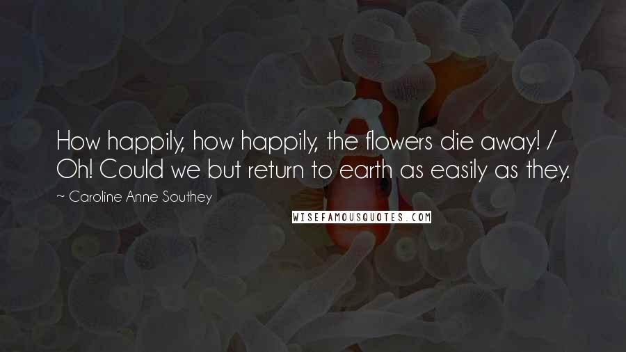 Caroline Anne Southey Quotes: How happily, how happily, the flowers die away! / Oh! Could we but return to earth as easily as they.