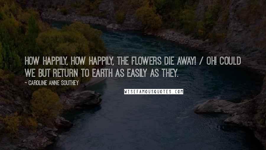 Caroline Anne Southey Quotes: How happily, how happily, the flowers die away! / Oh! Could we but return to earth as easily as they.