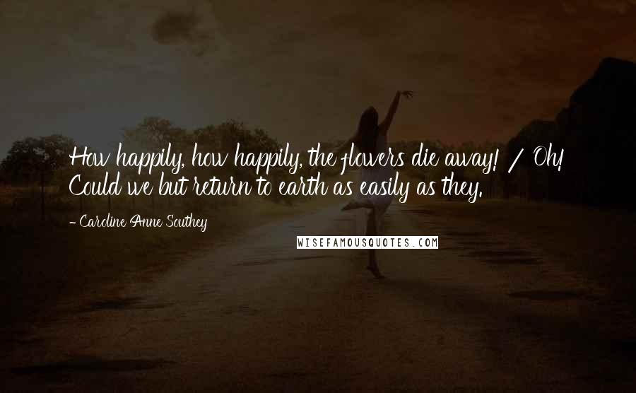 Caroline Anne Southey Quotes: How happily, how happily, the flowers die away! / Oh! Could we but return to earth as easily as they.