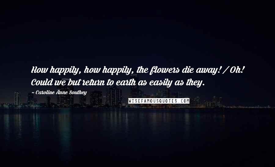 Caroline Anne Southey Quotes: How happily, how happily, the flowers die away! / Oh! Could we but return to earth as easily as they.