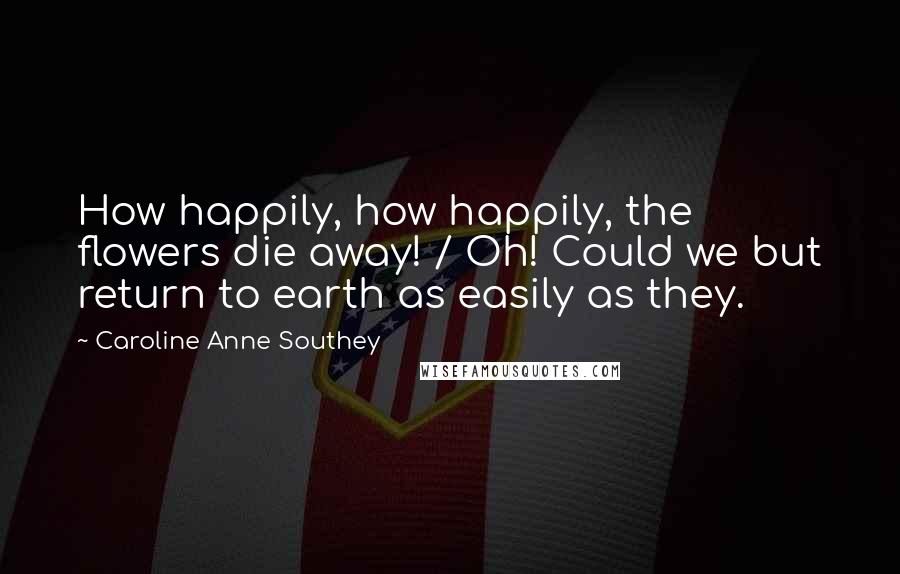 Caroline Anne Southey Quotes: How happily, how happily, the flowers die away! / Oh! Could we but return to earth as easily as they.