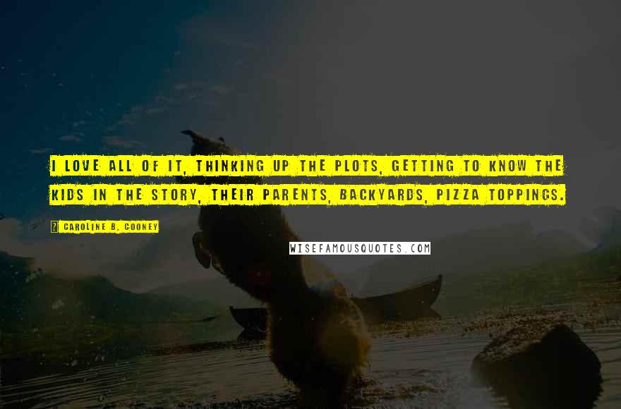 Caroline B. Cooney Quotes: I love all of it, thinking up the plots, getting to know the kids in the story, their parents, backyards, pizza toppings.