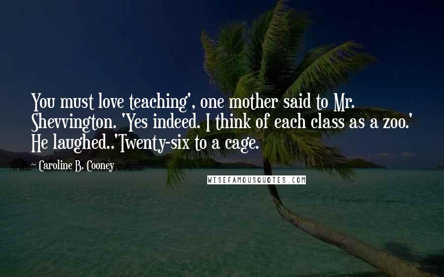 Caroline B. Cooney Quotes: You must love teaching', one mother said to Mr. Shevvington. 'Yes indeed. I think of each class as a zoo.' He laughed..'Twenty-six to a cage.