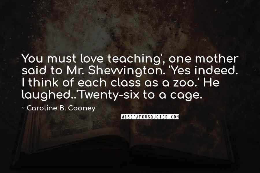Caroline B. Cooney Quotes: You must love teaching', one mother said to Mr. Shevvington. 'Yes indeed. I think of each class as a zoo.' He laughed..'Twenty-six to a cage.