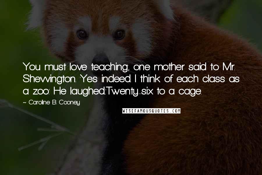 Caroline B. Cooney Quotes: You must love teaching', one mother said to Mr. Shevvington. 'Yes indeed. I think of each class as a zoo.' He laughed..'Twenty-six to a cage.