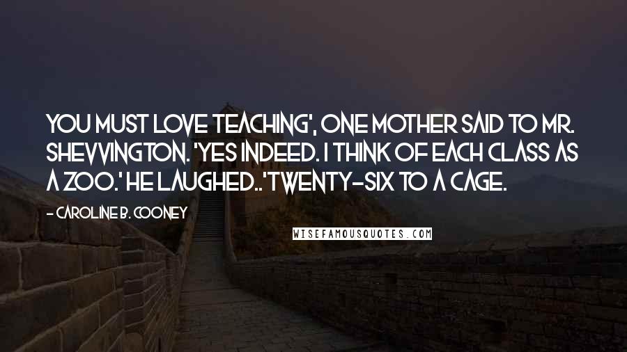 Caroline B. Cooney Quotes: You must love teaching', one mother said to Mr. Shevvington. 'Yes indeed. I think of each class as a zoo.' He laughed..'Twenty-six to a cage.