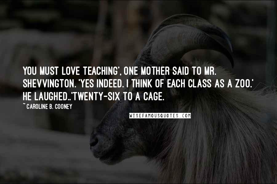Caroline B. Cooney Quotes: You must love teaching', one mother said to Mr. Shevvington. 'Yes indeed. I think of each class as a zoo.' He laughed..'Twenty-six to a cage.