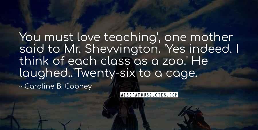 Caroline B. Cooney Quotes: You must love teaching', one mother said to Mr. Shevvington. 'Yes indeed. I think of each class as a zoo.' He laughed..'Twenty-six to a cage.