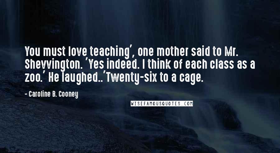 Caroline B. Cooney Quotes: You must love teaching', one mother said to Mr. Shevvington. 'Yes indeed. I think of each class as a zoo.' He laughed..'Twenty-six to a cage.