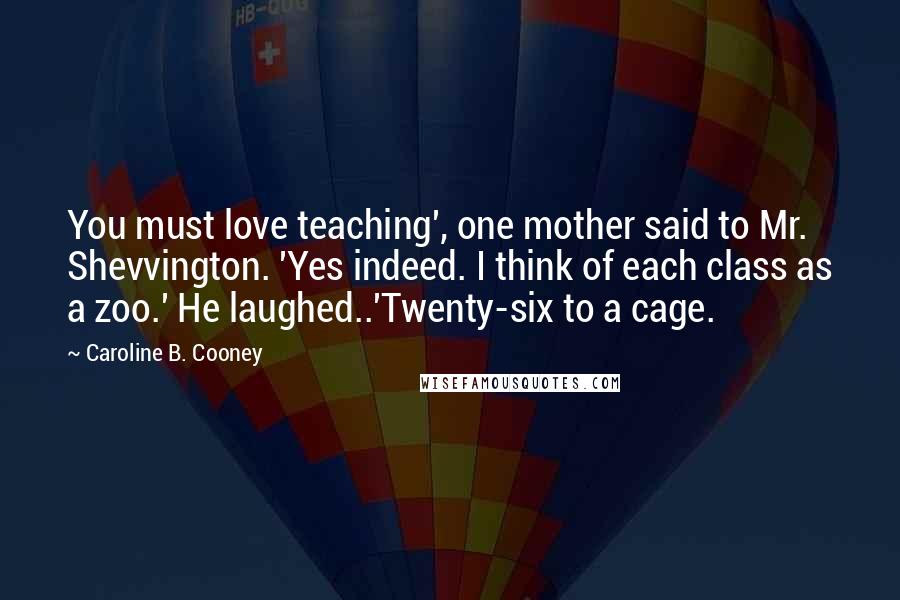 Caroline B. Cooney Quotes: You must love teaching', one mother said to Mr. Shevvington. 'Yes indeed. I think of each class as a zoo.' He laughed..'Twenty-six to a cage.