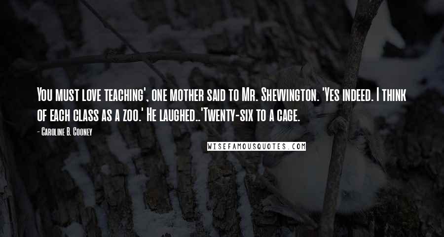 Caroline B. Cooney Quotes: You must love teaching', one mother said to Mr. Shevvington. 'Yes indeed. I think of each class as a zoo.' He laughed..'Twenty-six to a cage.
