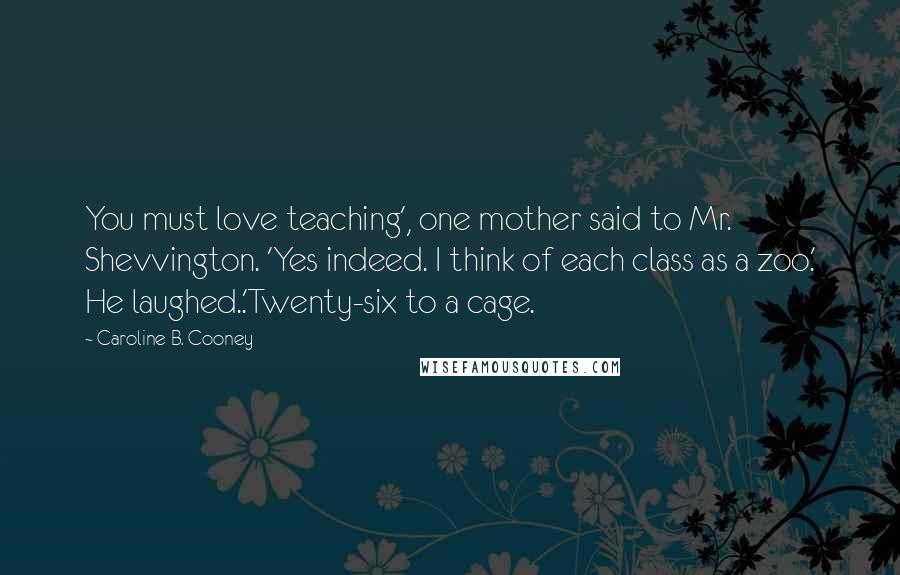 Caroline B. Cooney Quotes: You must love teaching', one mother said to Mr. Shevvington. 'Yes indeed. I think of each class as a zoo.' He laughed..'Twenty-six to a cage.