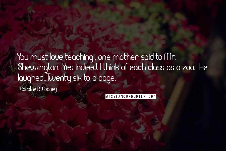 Caroline B. Cooney Quotes: You must love teaching', one mother said to Mr. Shevvington. 'Yes indeed. I think of each class as a zoo.' He laughed..'Twenty-six to a cage.