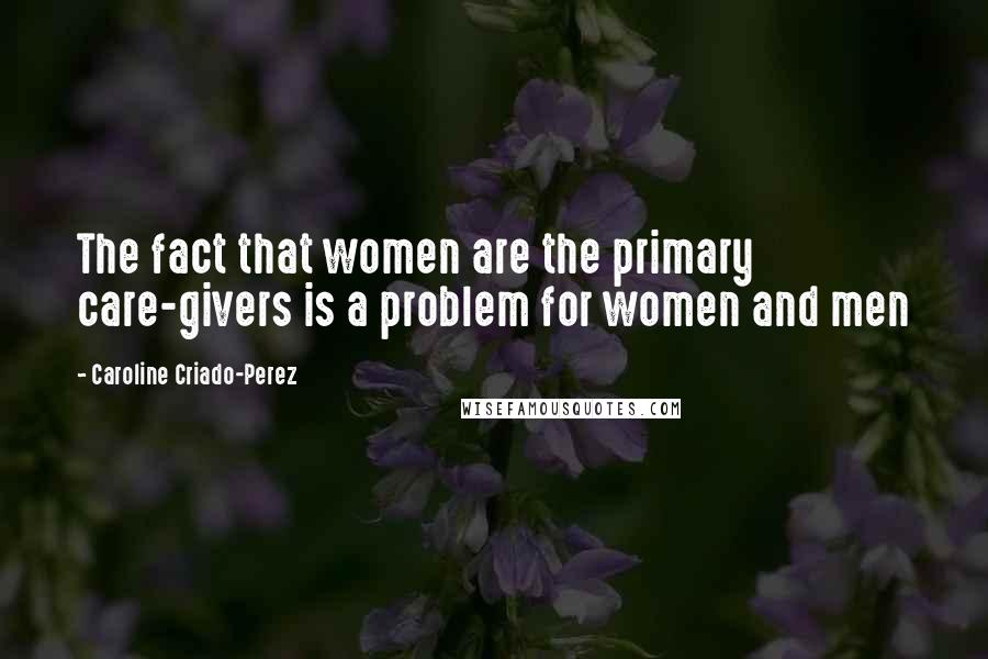 Caroline Criado-Perez Quotes: The fact that women are the primary care-givers is a problem for women and men