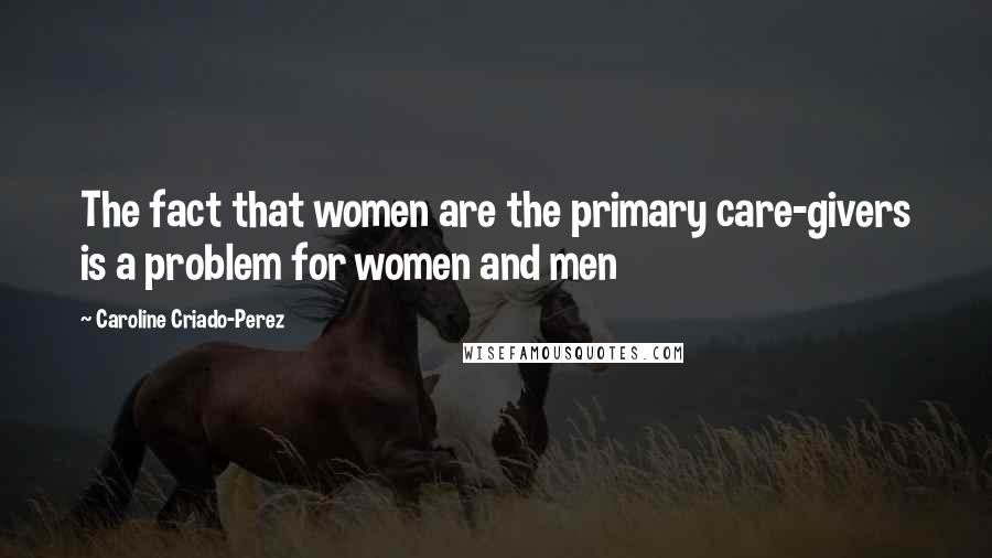 Caroline Criado-Perez Quotes: The fact that women are the primary care-givers is a problem for women and men