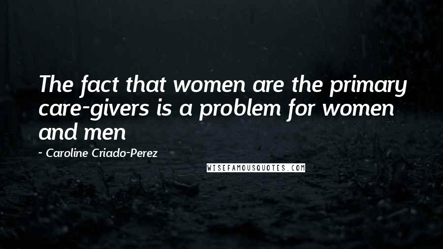 Caroline Criado-Perez Quotes: The fact that women are the primary care-givers is a problem for women and men