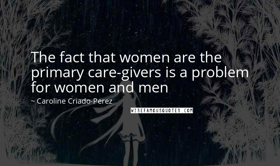 Caroline Criado-Perez Quotes: The fact that women are the primary care-givers is a problem for women and men