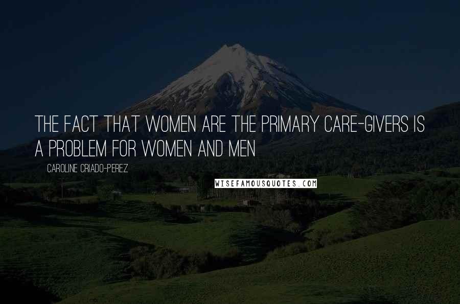 Caroline Criado-Perez Quotes: The fact that women are the primary care-givers is a problem for women and men