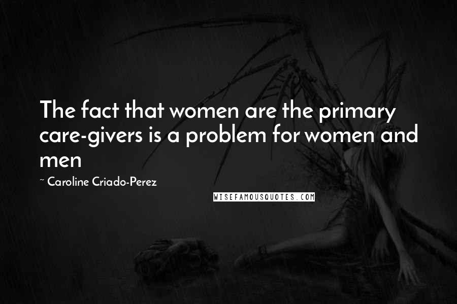 Caroline Criado-Perez Quotes: The fact that women are the primary care-givers is a problem for women and men