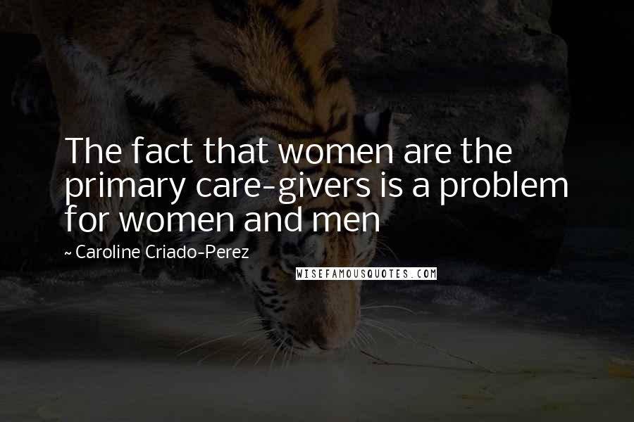 Caroline Criado-Perez Quotes: The fact that women are the primary care-givers is a problem for women and men