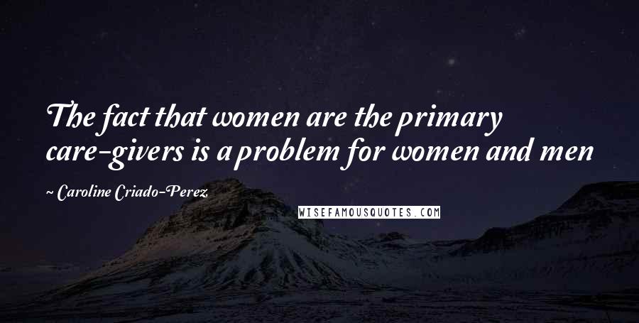 Caroline Criado-Perez Quotes: The fact that women are the primary care-givers is a problem for women and men