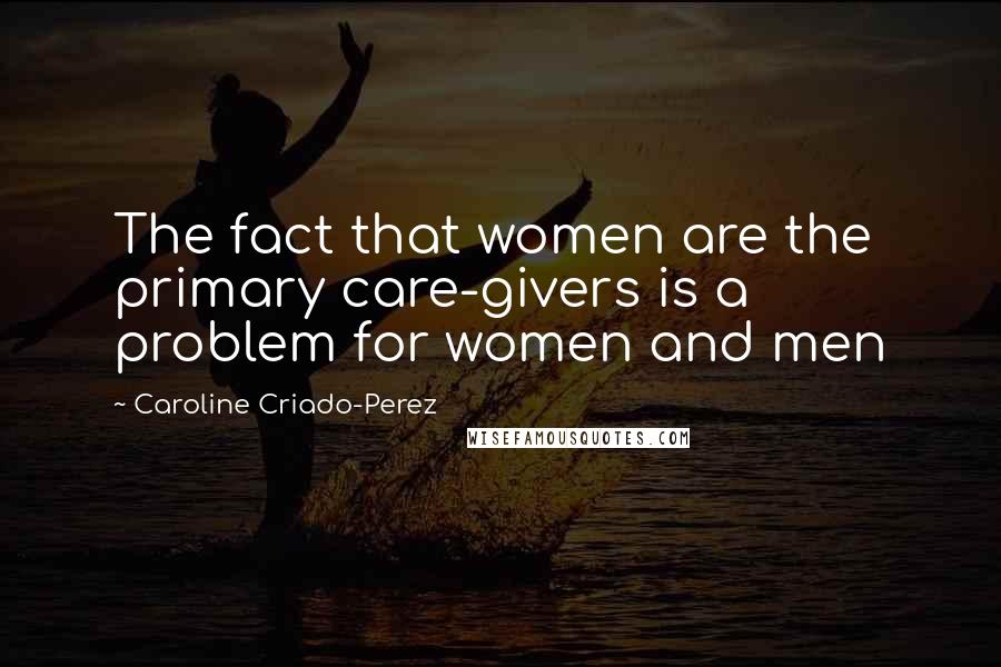 Caroline Criado-Perez Quotes: The fact that women are the primary care-givers is a problem for women and men