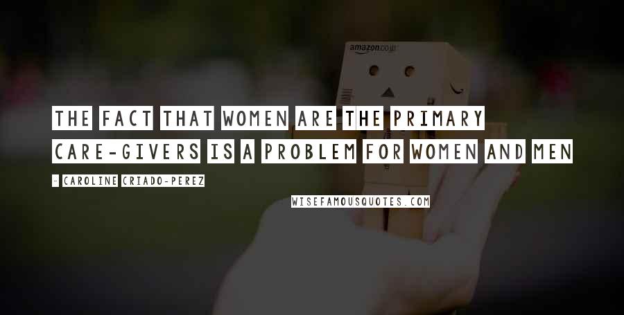 Caroline Criado-Perez Quotes: The fact that women are the primary care-givers is a problem for women and men