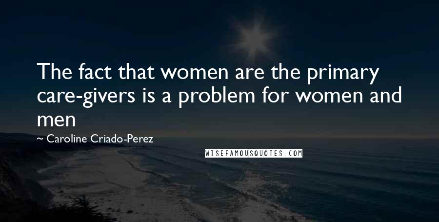 Caroline Criado-Perez Quotes: The fact that women are the primary care-givers is a problem for women and men