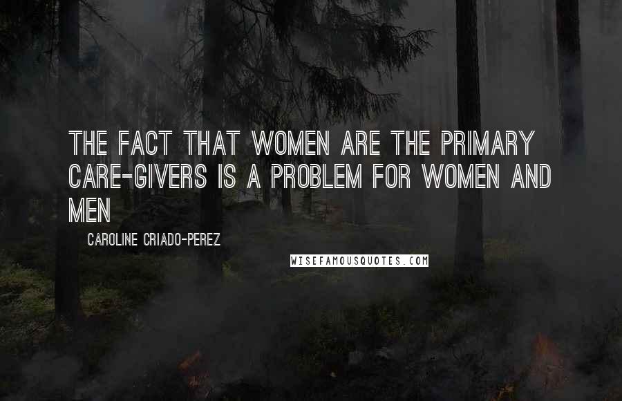Caroline Criado-Perez Quotes: The fact that women are the primary care-givers is a problem for women and men