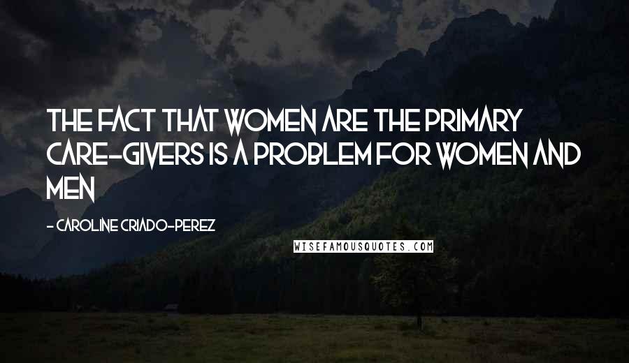 Caroline Criado-Perez Quotes: The fact that women are the primary care-givers is a problem for women and men