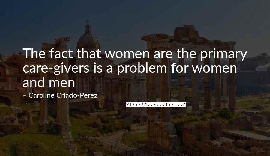 Caroline Criado-Perez Quotes: The fact that women are the primary care-givers is a problem for women and men