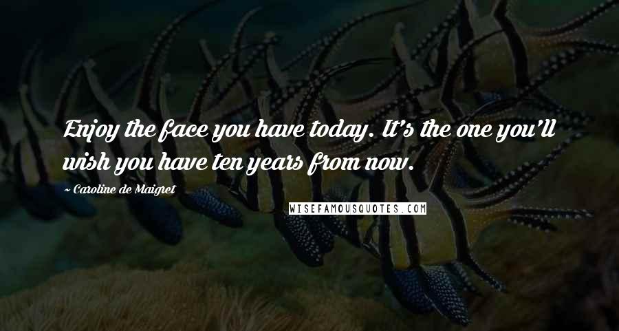 Caroline De Maigret Quotes: Enjoy the face you have today. It's the one you'll wish you have ten years from now.