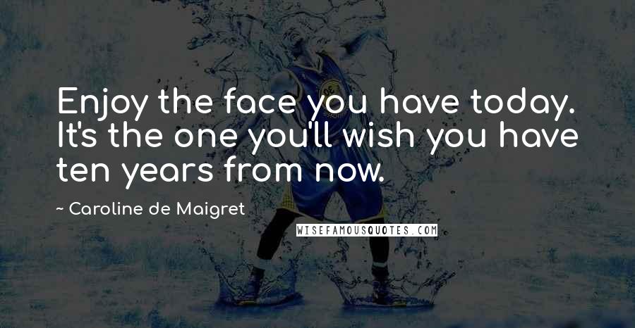 Caroline De Maigret Quotes: Enjoy the face you have today. It's the one you'll wish you have ten years from now.