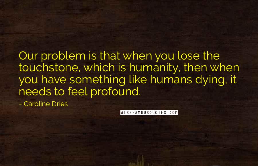 Caroline Dries Quotes: Our problem is that when you lose the touchstone, which is humanity, then when you have something like humans dying, it needs to feel profound.