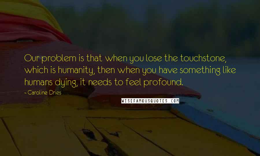 Caroline Dries Quotes: Our problem is that when you lose the touchstone, which is humanity, then when you have something like humans dying, it needs to feel profound.