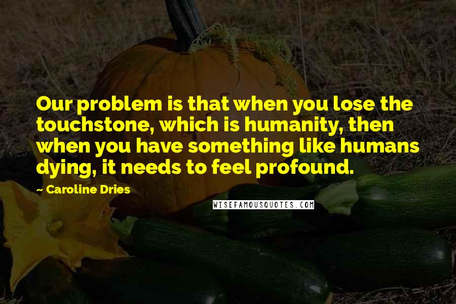 Caroline Dries Quotes: Our problem is that when you lose the touchstone, which is humanity, then when you have something like humans dying, it needs to feel profound.