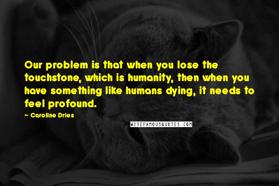 Caroline Dries Quotes: Our problem is that when you lose the touchstone, which is humanity, then when you have something like humans dying, it needs to feel profound.