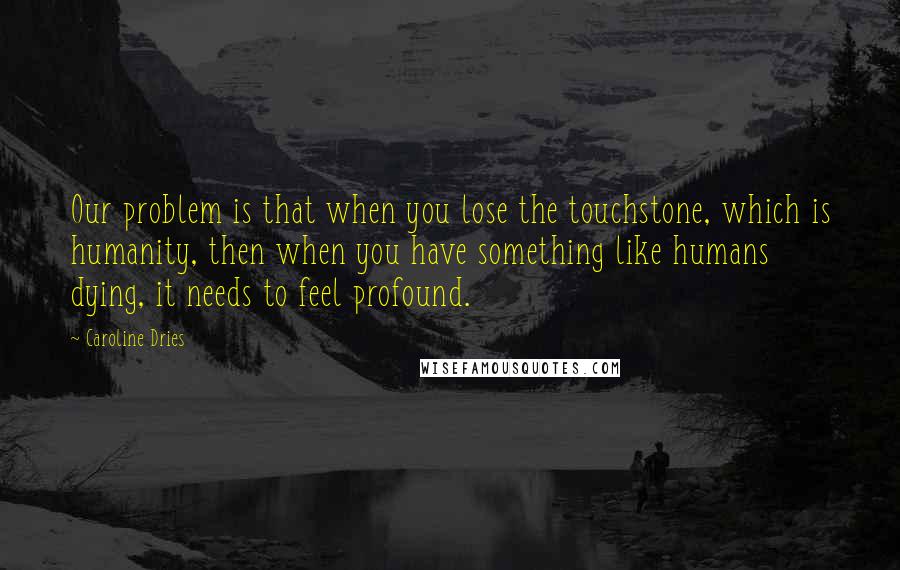 Caroline Dries Quotes: Our problem is that when you lose the touchstone, which is humanity, then when you have something like humans dying, it needs to feel profound.