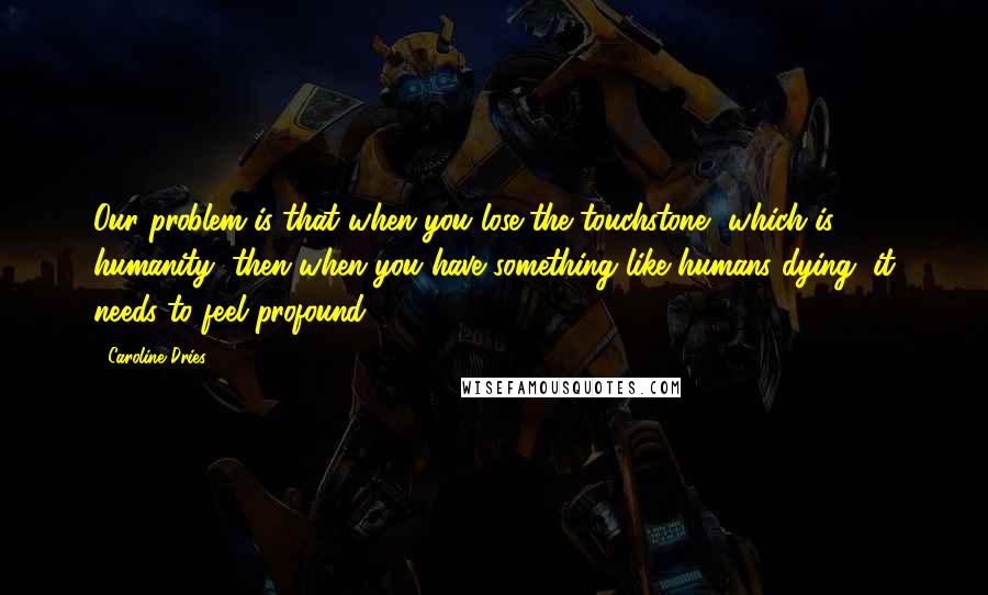 Caroline Dries Quotes: Our problem is that when you lose the touchstone, which is humanity, then when you have something like humans dying, it needs to feel profound.