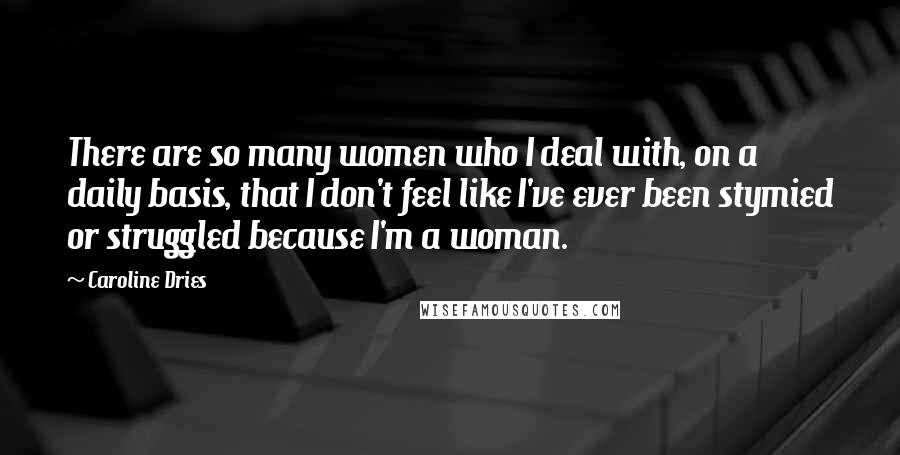 Caroline Dries Quotes: There are so many women who I deal with, on a daily basis, that I don't feel like I've ever been stymied or struggled because I'm a woman.