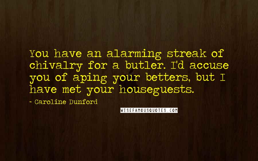 Caroline Dunford Quotes: You have an alarming streak of chivalry for a butler. I'd accuse you of aping your betters, but I have met your houseguests.