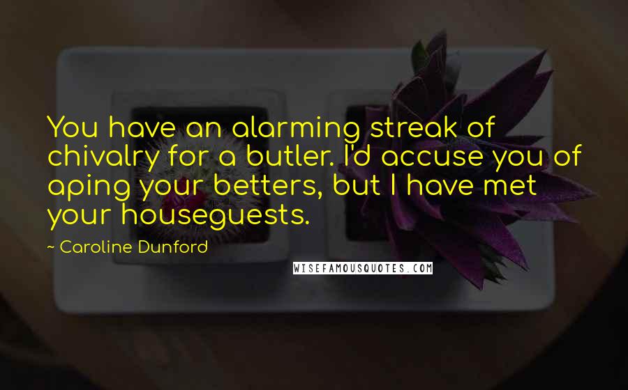 Caroline Dunford Quotes: You have an alarming streak of chivalry for a butler. I'd accuse you of aping your betters, but I have met your houseguests.