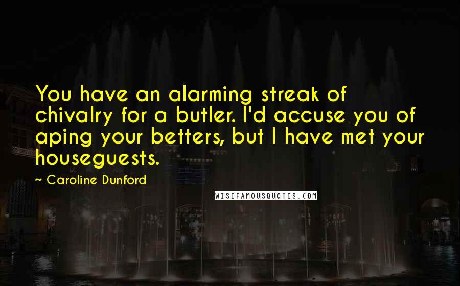 Caroline Dunford Quotes: You have an alarming streak of chivalry for a butler. I'd accuse you of aping your betters, but I have met your houseguests.